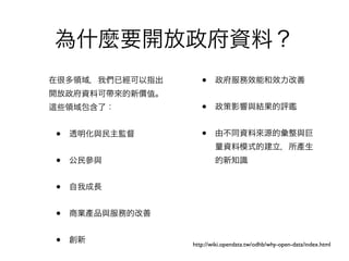 為什麼要開放政府資料？
在很多領域，我們已經可以指出      •    政府服務效能和效力改善
開放政府資料可帶來的新價值。
 些領域包含了：            •    政策影響與結果的評鑑


•   透明化與民主監督        •    由不同資料來源的彙整與巨
                         量資料模式的建立，所產生
•   公民參與                 的新知識


•   自我成長


•   商業產品與服務的改善


•   創新           http://wiki.opendata.tw/odhb/why-open-data/index.html
 