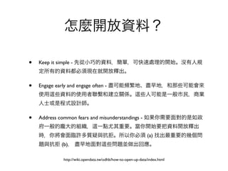 怎麼開放資料？

•   Keep it simple - 先從小巧的資料，簡單，可快速處理的開始。沒有人規
    定所有的資料都必須現在就開放釋出。

•   Engage early and engage often - 盡可能頻繁地、盡早地，和那些可能會來
    使用   些資料的使用者聯繫和建立關係。                                些人可能是一般市民，商業
    人士或是程式設計師。

•   Address common fears and misunderstandings - 如果你需要面對的是如政
    府一般的龐大的組織，                 一點尤其重要。當你開始要把資料開放釋出
    時，你將會面臨許多質疑與抗拒。所以你必須 (a) 找出最重要的幾個問
    題與抗拒 (b)， 盡早地面對                  些問題並做出回應。

            http://wiki.opendata.tw/odhb/how-to-open-up-data/index.html
 