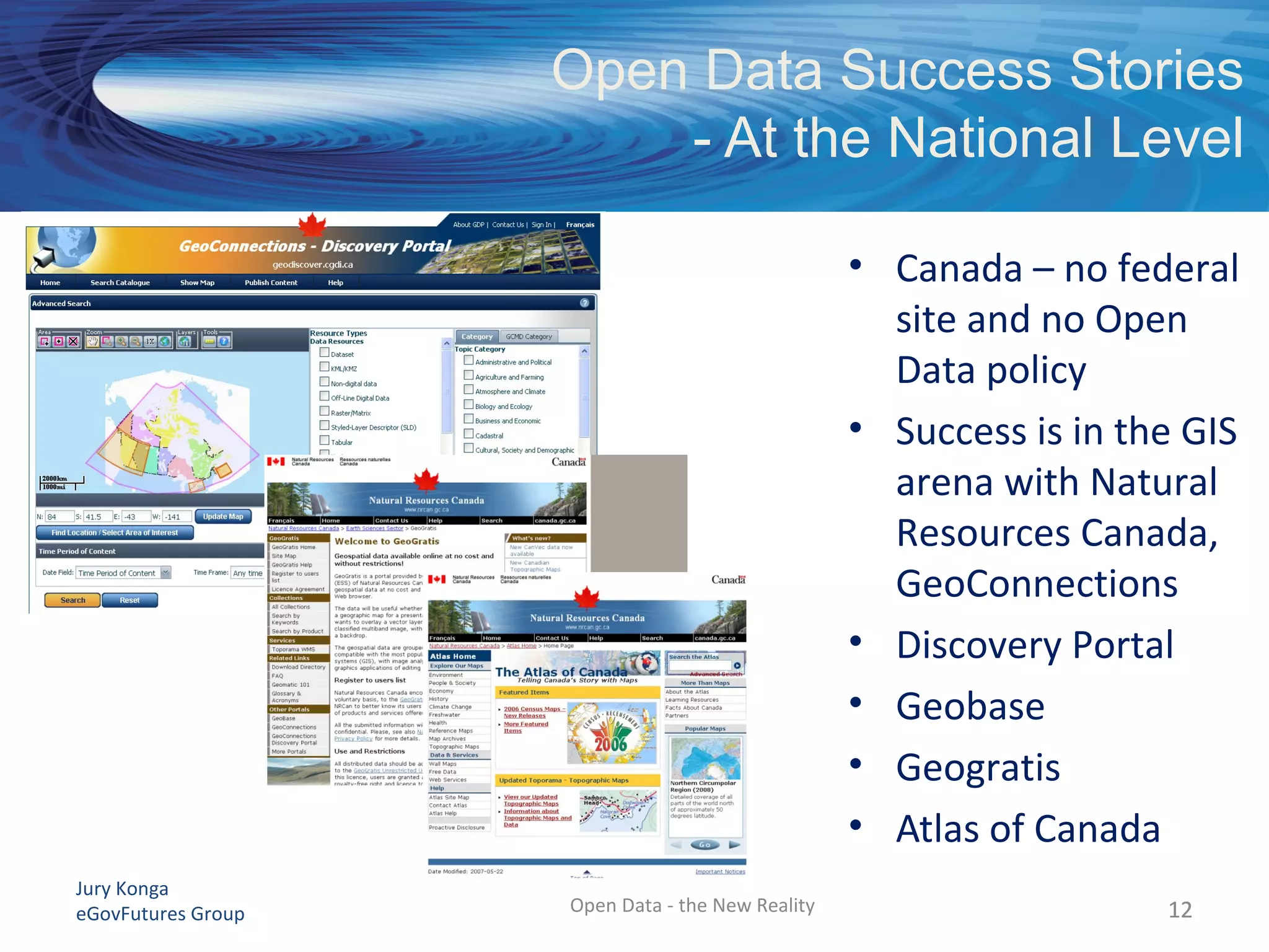 Jury Konga
eGovFutures Group Open Data - the New Reality
Open Data Success Stories
- At the National Level
12
• Canada – no federal
site and no Open
Data policy
• Success is in the GIS
arena with Natural
Resources Canada,
GeoConnections
• Discovery Portal
• Geobase
• Geogratis
• Atlas of Canada
12
 