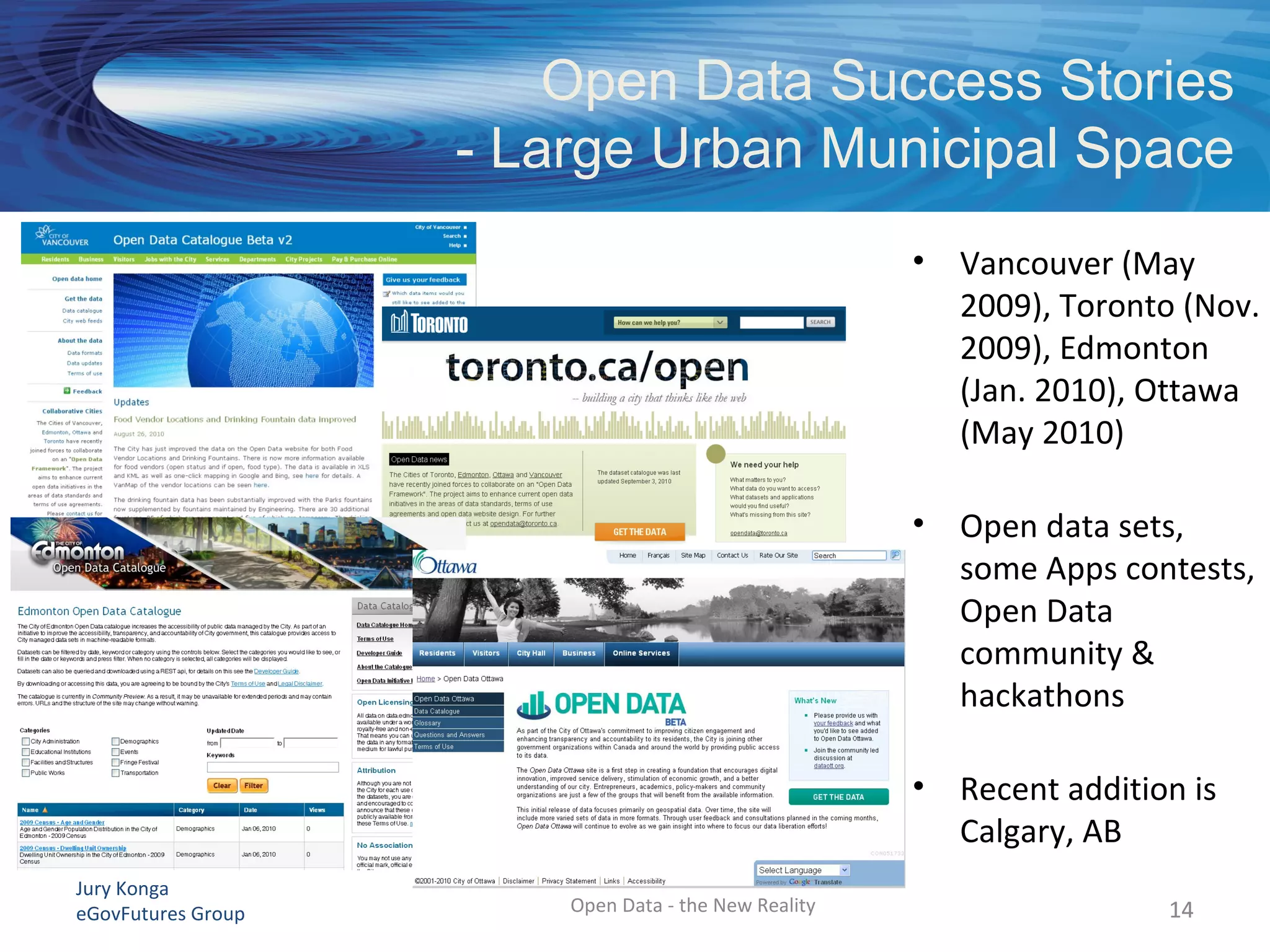 Jury Konga
eGovFutures Group
Open Data Success Stories
- Large Urban Municipal Space
14
• Vancouver (May
2009), Toronto (Nov.
2009), Edmonton
(Jan. 2010), Ottawa
(May 2010)
• Open data sets,
some Apps contests,
Open Data
community &
hackathons
• Recent addition is
Calgary, AB
14Open Data - the New Reality
 