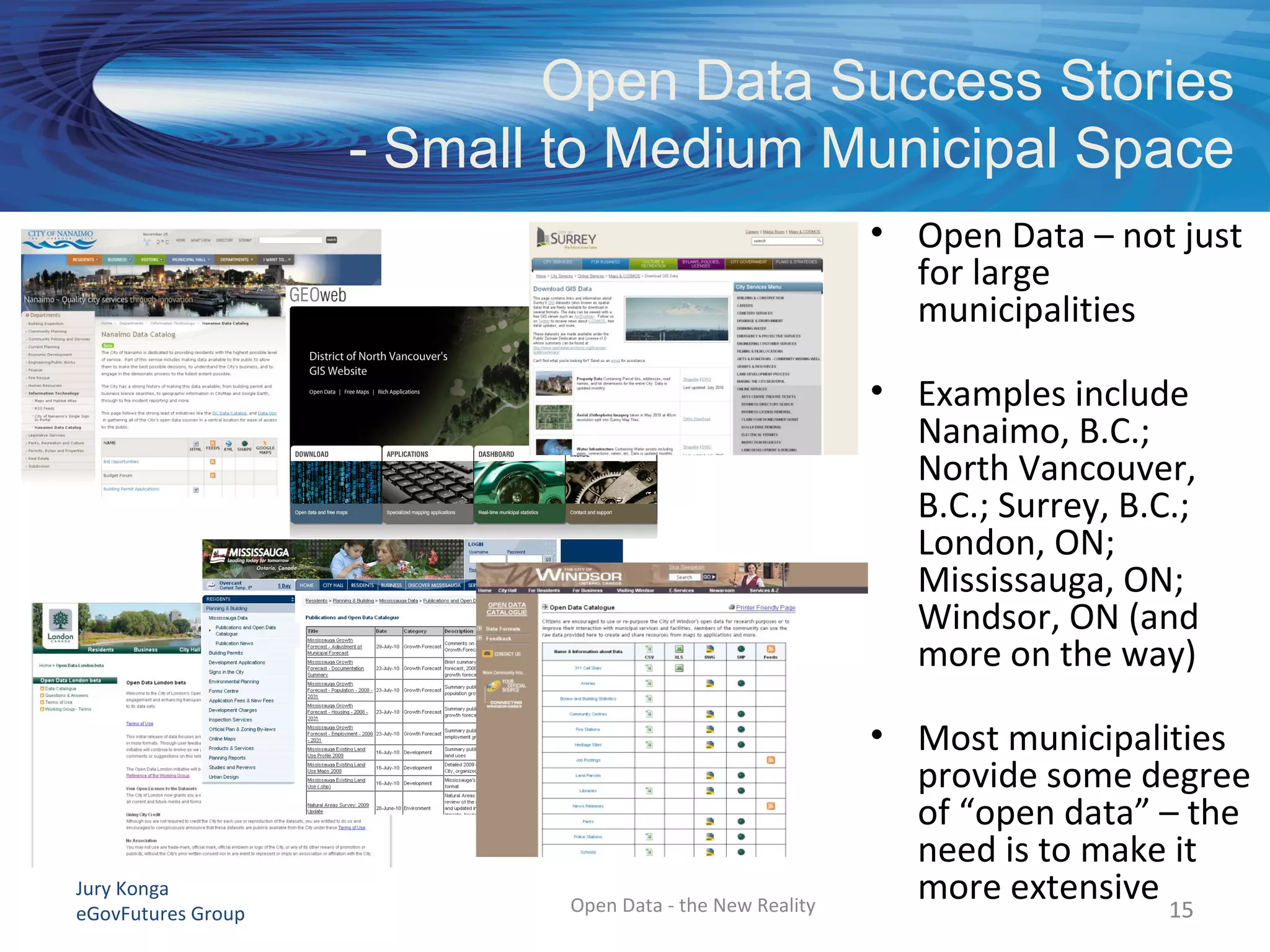 Jury Konga
eGovFutures Group Open Data - the New Reality
Open Data Success Stories
- Small to Medium Municipal Space
1515
• Open Data – not just
for large
municipalities
• Examples include
Nanaimo, B.C.;
North Vancouver,
B.C.; Surrey, B.C.;
London, ON;
Mississauga, ON;
Windsor, ON (and
more on the way)
• Most municipalities
provide some degree
of “open data” – the
need is to make it
more extensive
 