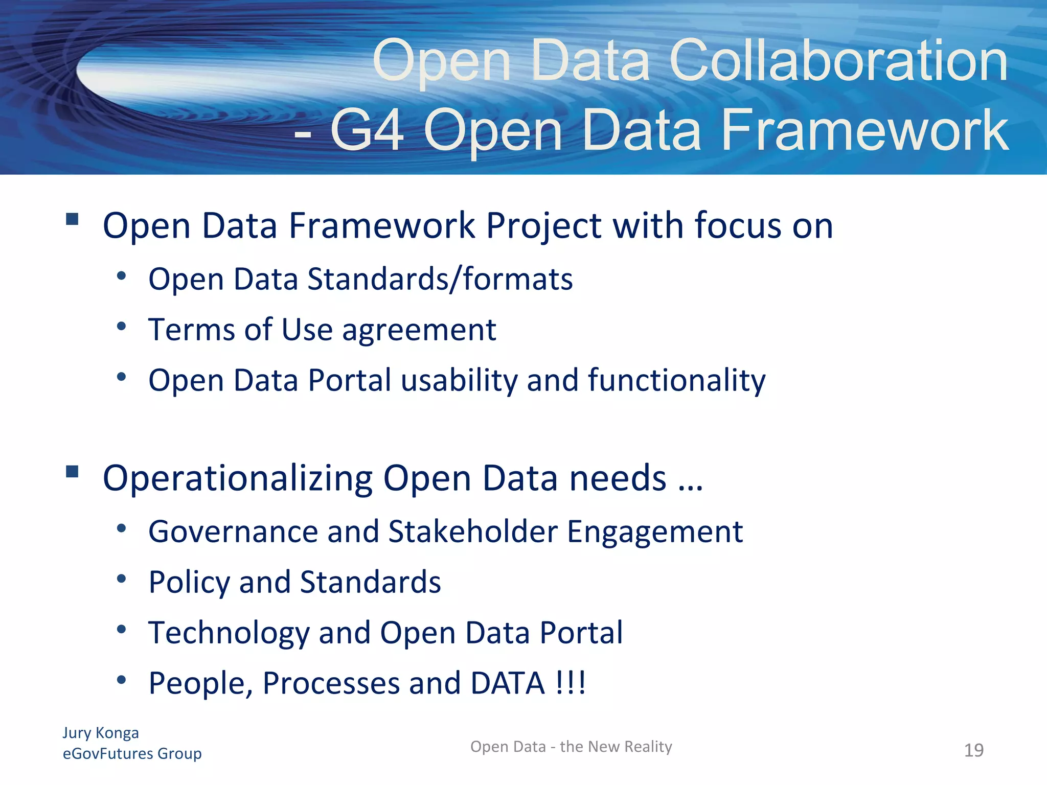 Jury Konga
eGovFutures Group Open Data - the New Reality
Open Data Collaboration
- G4 Open Data Framework
 Open Data Framework Project with focus on
• Open Data Standards/formats
• Terms of Use agreement
• Open Data Portal usability and functionality
 Operationalizing Open Data needs …
• Governance and Stakeholder Engagement
• Policy and Standards
• Technology and Open Data Portal
• People, Processes and DATA !!!
1919
 
