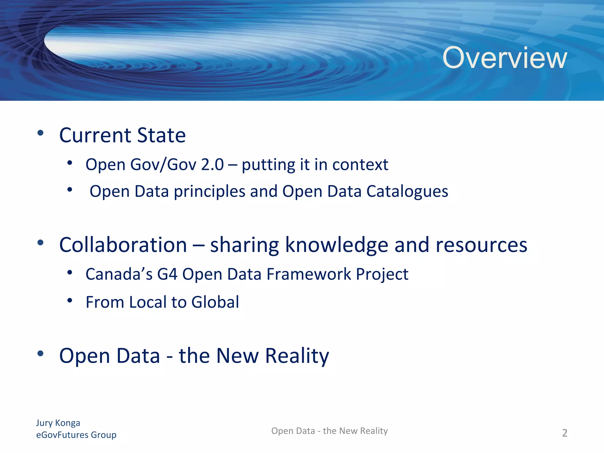 Jury Konga
eGovFutures Group Open Data - the New Reality
Overview
• Current State
• Open Gov/Gov 2.0 – putting it in context
• Open Data principles and Open Data Catalogues
• Collaboration – sharing knowledge and resources
• Canada’s G4 Open Data Framework Project
• From Local to Global
• Open Data - the New Reality
2
 