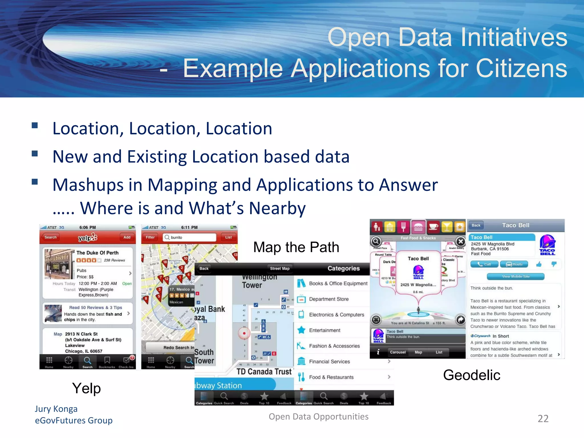 Jury Konga
eGovFutures Group Open Data Opportunities
 Location, Location, Location
 New and Existing Location based data
 Mashups in Mapping and Applications to Answer
….. Where is and What’s Nearby
22
Open Data Initiatives
- Example Applications for Citizens
Yelp
Map the Path
Geodelic
 