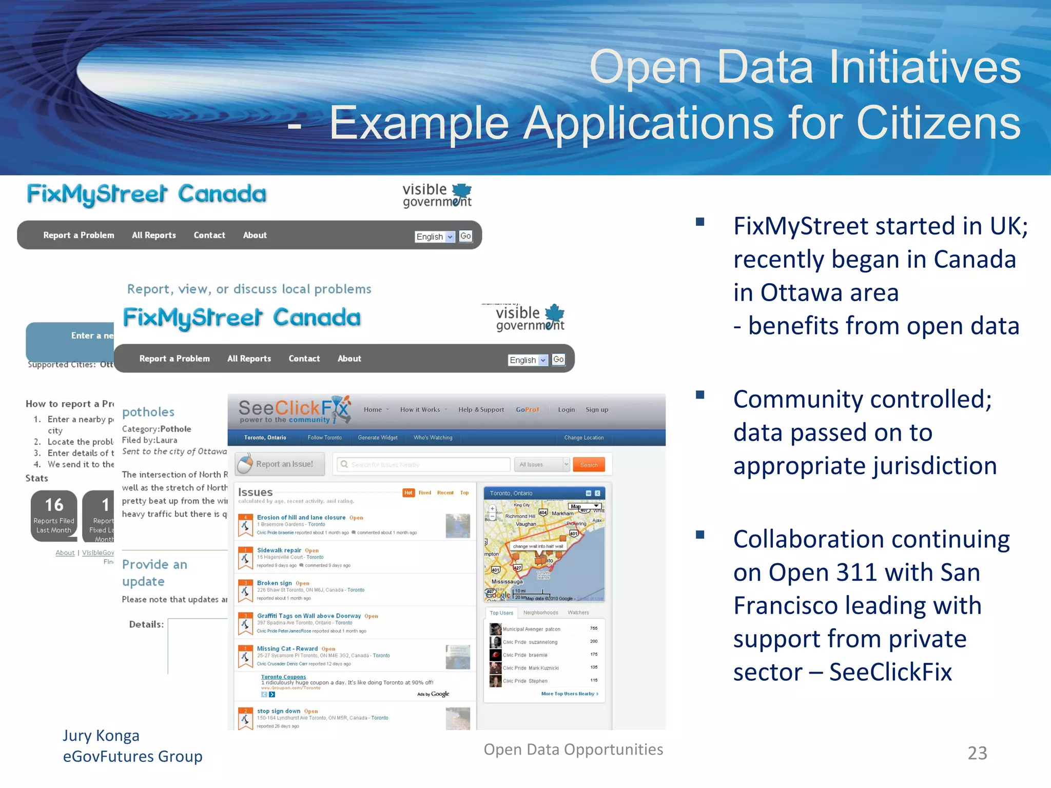 Jury Konga
eGovFutures Group Open Data Opportunities
 FixMyStreet started in UK;
recently began in Canada
in Ottawa area
- benefits from open data
 Community controlled;
data passed on to
appropriate jurisdiction
 Collaboration continuing
on Open 311 with San
Francisco leading with
support from private
sector – SeeClickFix
23
Open Data Initiatives
- Example Applications for Citizens
 