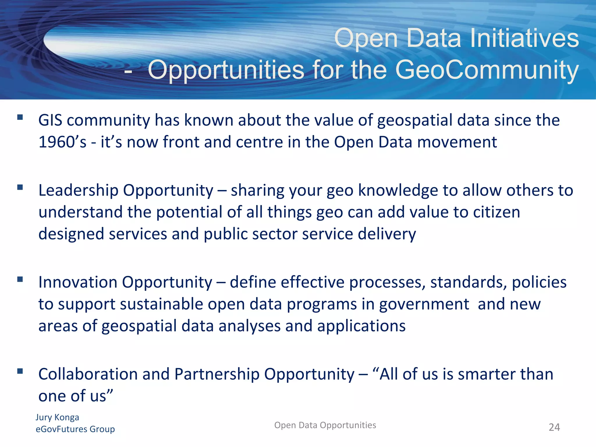 Jury Konga
eGovFutures Group Open Data Opportunities
Open Data Initiatives
- Opportunities for the GeoCommunity
24
 GIS community has known about the value of geospatial data since the
1960’s - it’s now front and centre in the Open Data movement
 Leadership Opportunity – sharing your geo knowledge to allow others to
understand the potential of all things geo can add value to citizen
designed services and public sector service delivery
 Innovation Opportunity – define effective processes, standards, policies
to support sustainable open data programs in government and new
areas of geospatial data analyses and applications
 Collaboration and Partnership Opportunity – “All of us is smarter than
one of us”
 