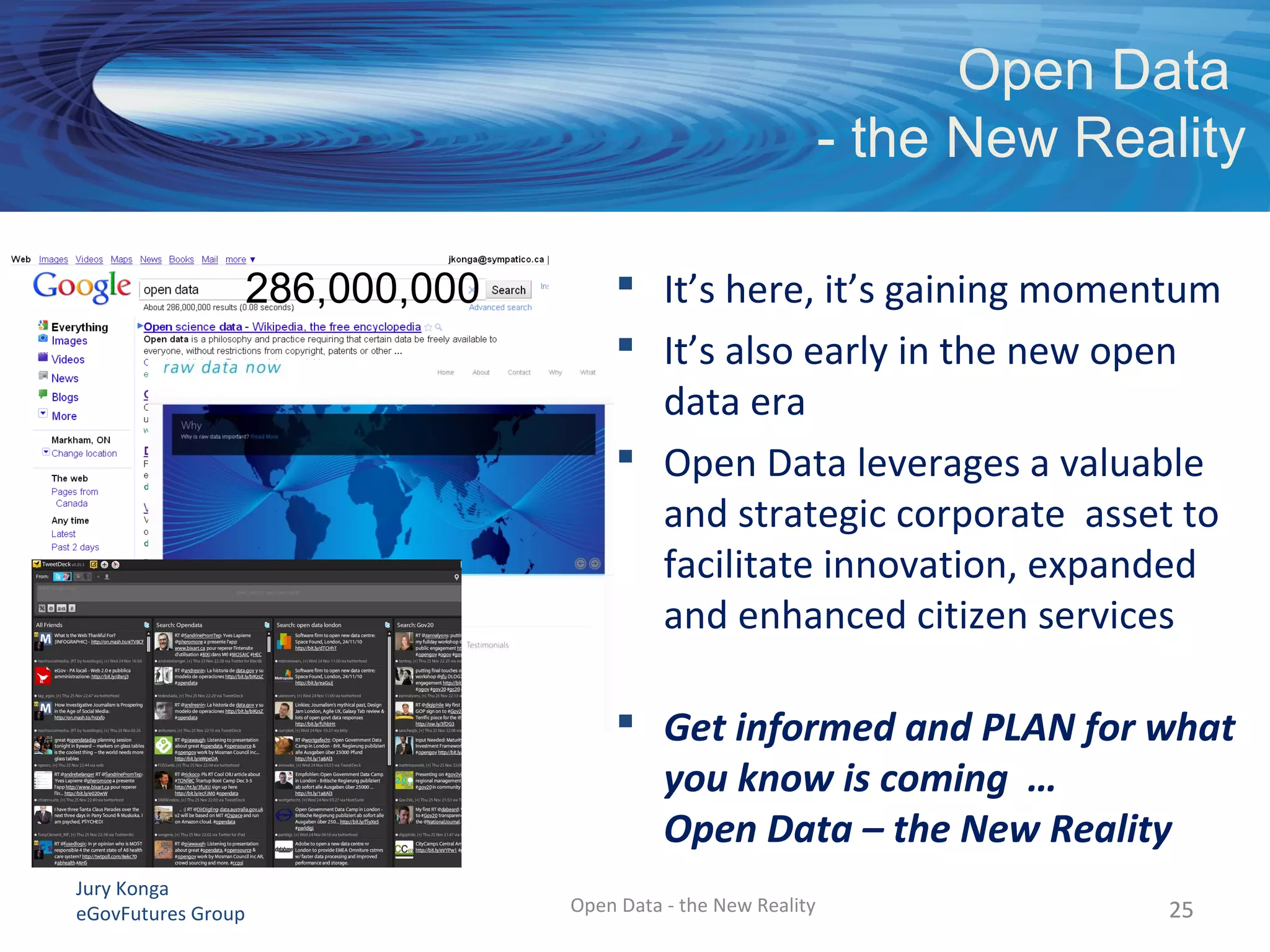 Jury Konga
eGovFutures Group Open Data - the New Reality
Open Data
- the New Reality
2525
 It’s here, it’s gaining momentum
 It’s also early in the new open
data era
 Open Data leverages a valuable
and strategic corporate asset to
facilitate innovation, expanded
and enhanced citizen services
 Get informed and PLAN for what
you know is coming …
Open Data – the New Reality
286,000,000
 