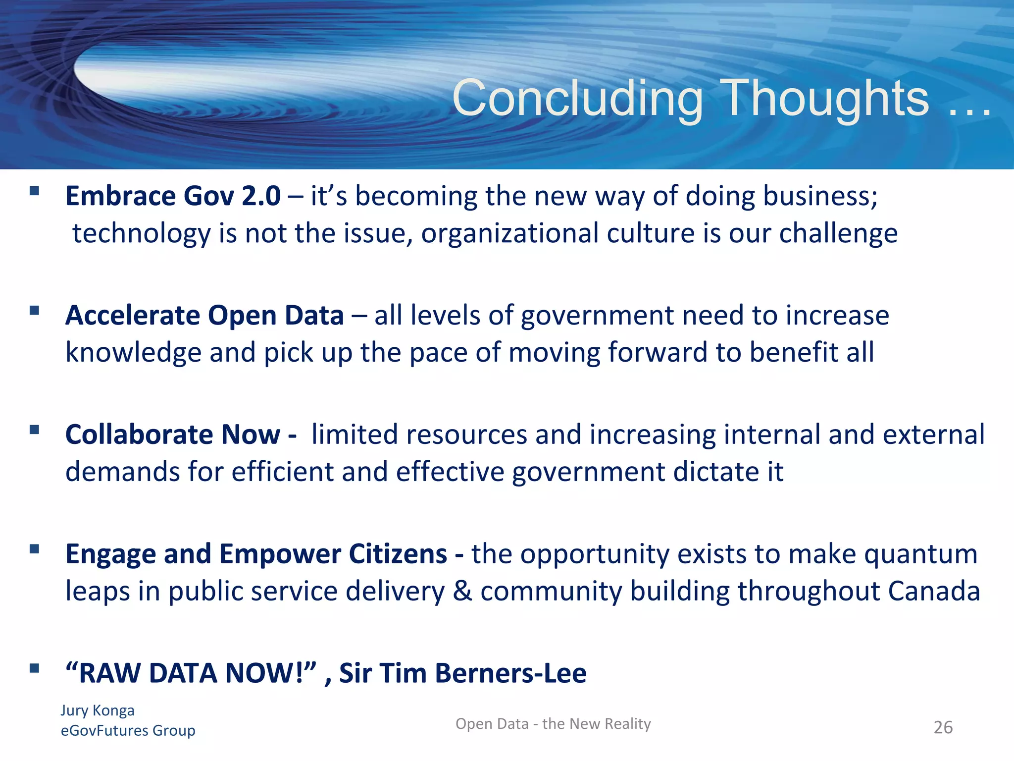 Jury Konga
eGovFutures Group Open Data - the New Reality 26
 Embrace Gov 2.0 – it’s becoming the new way of doing business;
technology is not the issue, organizational culture is our challenge
 Accelerate Open Data – all levels of government need to increase
knowledge and pick up the pace of moving forward to benefit all
 Collaborate Now - limited resources and increasing internal and external
demands for efficient and effective government dictate it
 Engage and Empower Citizens - the opportunity exists to make quantum
leaps in public service delivery & community building throughout Canada
 “RAW DATA NOW!” , Sir Tim Berners-Lee
Concluding Thoughts …
 