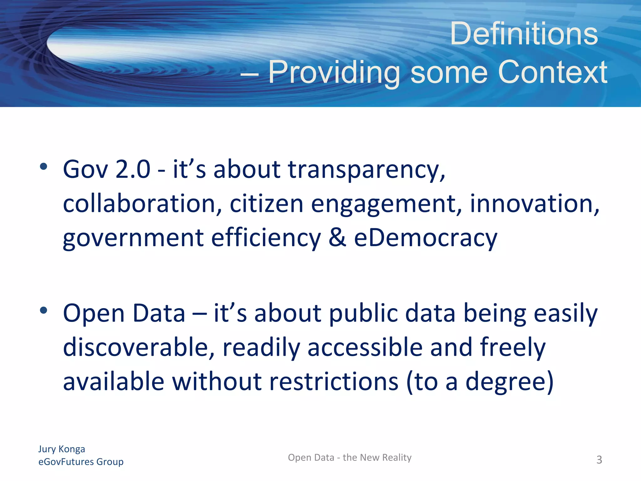 Jury Konga
eGovFutures Group Open Data - the New Reality
Definitions
– Providing some Context
• Gov 2.0 - it’s about transparency,
collaboration, citizen engagement, innovation,
government efficiency & eDemocracy
• Open Data – it’s about public data being easily
discoverable, readily accessible and freely
available without restrictions (to a degree)
3
 