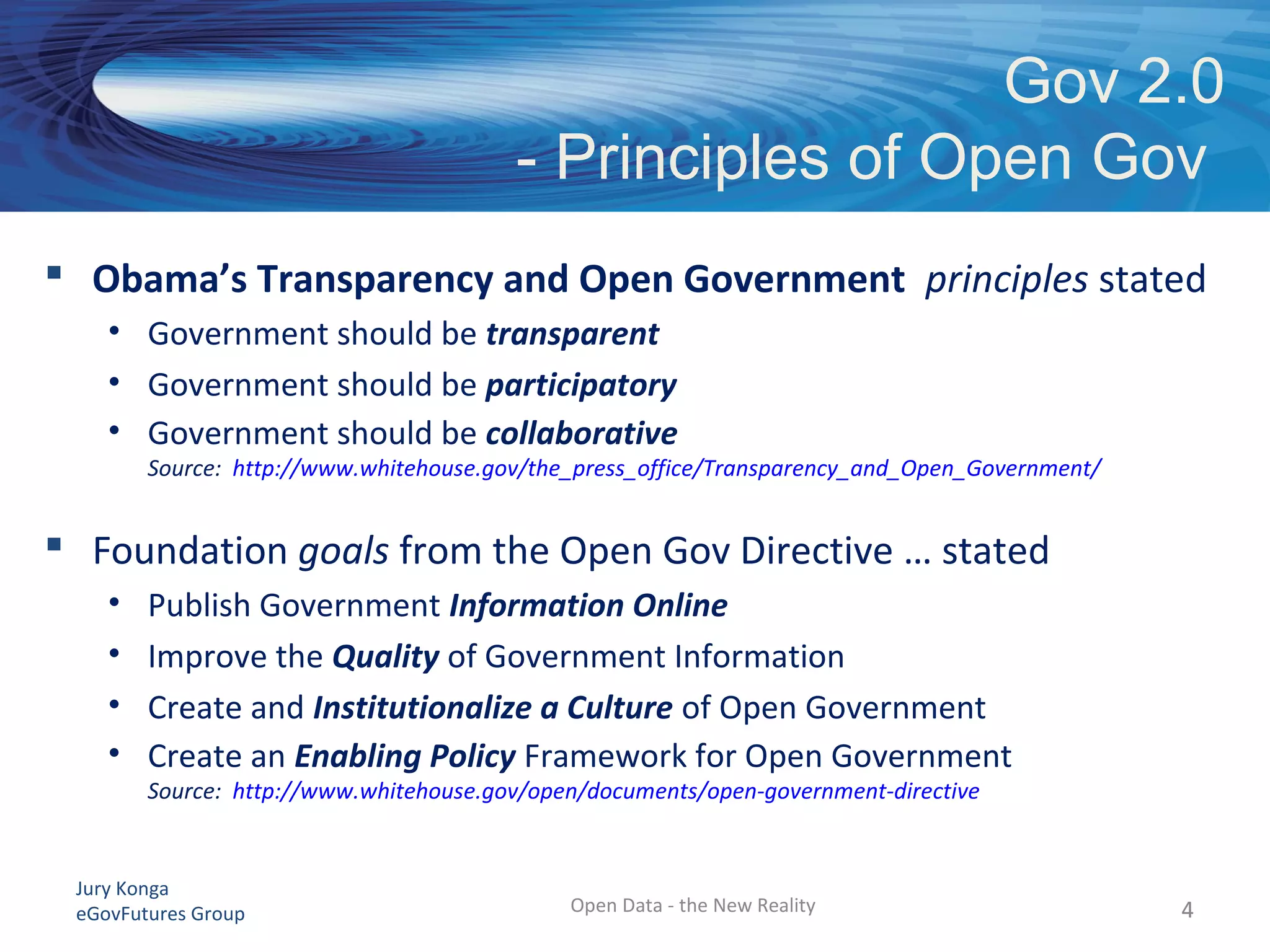 Jury Konga
eGovFutures Group
 Obama’s Transparency and Open Government principles stated
• Government should be transparent
• Government should be participatory
• Government should be collaborative
Source: http://www.whitehouse.gov/the_press_office/Transparency_and_Open_Government/
 Foundation goals from the Open Gov Directive … stated
• Publish Government Information Online
• Improve the Quality of Government Information
• Create and Institutionalize a Culture of Open Government
• Create an Enabling Policy Framework for Open Government
Source: http://www.whitehouse.gov/open/documents/open-government-directive
Gov 2.0
- Principles of Open Gov
Open Data - the New Reality 44
 