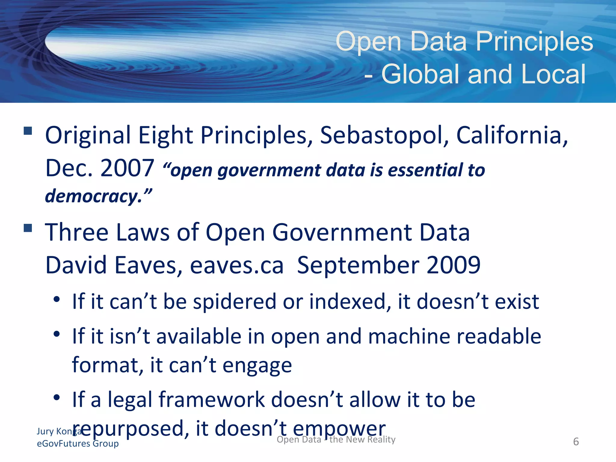Jury Konga
eGovFutures Group
Open Data Principles
- Global and Local
Open Data - the New Reality 66
 Original Eight Principles, Sebastopol, California,
Dec. 2007 “open government data is essential to
democracy.”
 Three Laws of Open Government Data
David Eaves, eaves.ca September 2009
• If it can’t be spidered or indexed, it doesn’t exist
• If it isn’t available in open and machine readable
format, it can’t engage
• If a legal framework doesn’t allow it to be
repurposed, it doesn’t empower
 