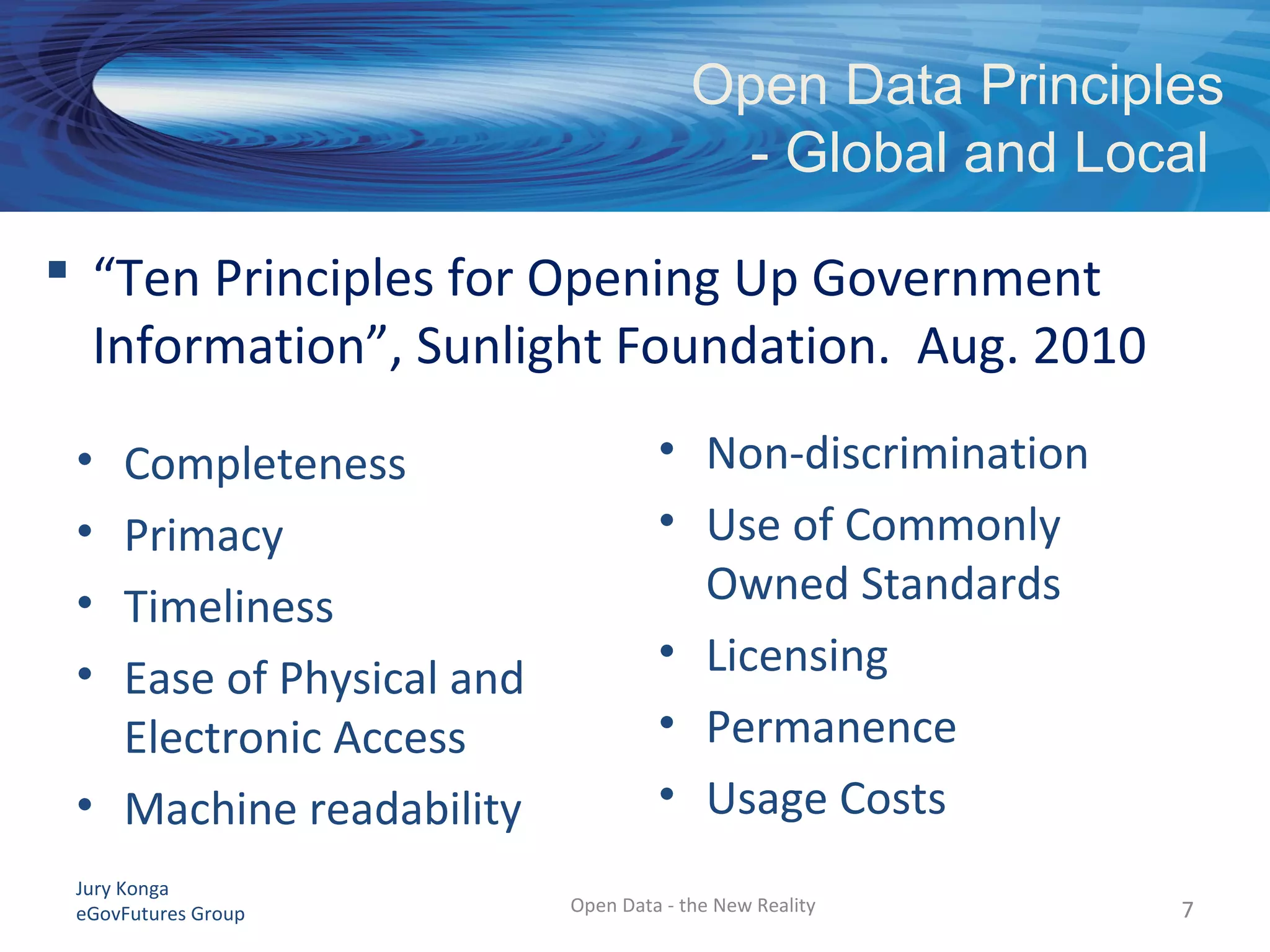 Jury Konga
eGovFutures Group
Open Data Principles
- Global and Local
Open Data - the New Reality 77
 “Ten Principles for Opening Up Government
Information”, Sunlight Foundation. Aug. 2010
• Completeness
• Primacy
• Timeliness
• Ease of Physical and
Electronic Access
• Machine readability
• Non-discrimination
• Use of Commonly
Owned Standards
• Licensing
• Permanence
• Usage Costs
 