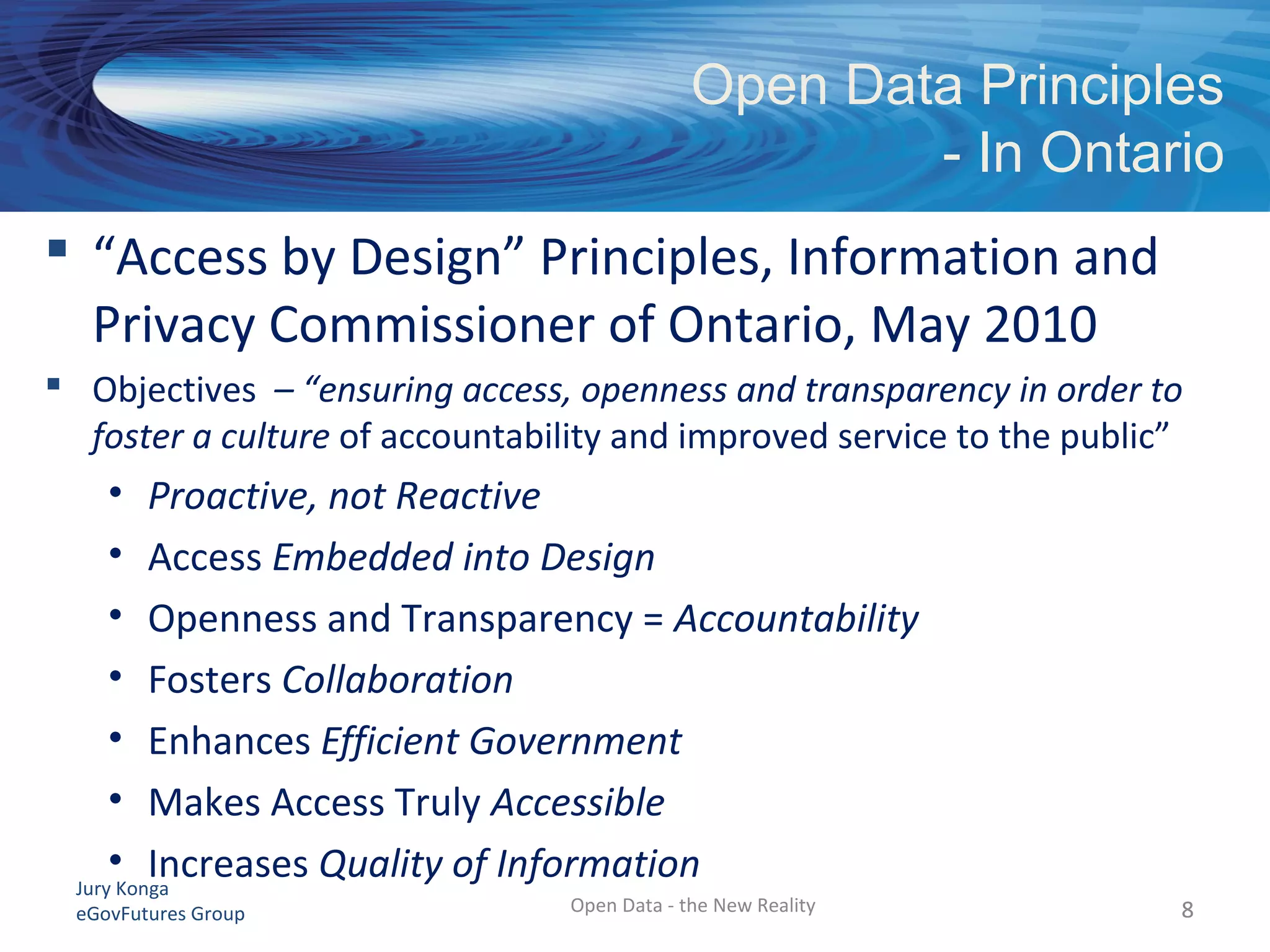 Jury Konga
eGovFutures Group
Open Data Principles
- In Ontario
Open Data - the New Reality 88
 “Access by Design” Principles, Information and
Privacy Commissioner of Ontario, May 2010
 Objectives – “ensuring access, openness and transparency in order to
foster a culture of accountability and improved service to the public”
• Proactive, not Reactive
• Access Embedded into Design
• Openness and Transparency = Accountability
• Fosters Collaboration
• Enhances Efficient Government
• Makes Access Truly Accessible
• Increases Quality of Information
 