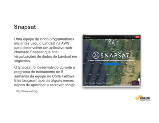 Snapsat
Uma equipe de cinco programadores
iniciantes usou o Landsat na AWS
para desenvolver um aplicativo web
chamado Snapsat que cria
visualizações de dados do Landsat em
segundos.
O Snapsat foi desenvolvido durante o
programa de treinamento de 8
semanas da equipe no Code Fellows.
Eles lançaram apenas alguns meses
depois de aprender a escrever código.
http://snapsat.org
 