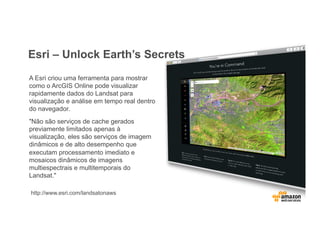 Esri – Unlock Earth’s Secrets
A Esri criou uma ferramenta para mostrar
como o ArcGIS Online pode visualizar
rapidamente dados do Landsat para
visualização e análise em tempo real dentro
do navegador.
"Não são serviços de cache gerados
previamente limitados apenas à
visualização, eles são serviços de imagem
dinâmicos e de alto desempenho que
executam processamento imediato e
mosaicos dinâmicos de imagens
multiespectrais e multitemporais do
Landsat."
http://www.esri.com/landsatonaws
 