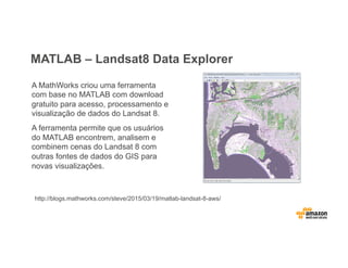 MATLAB – Landsat8 Data Explorer
A MathWorks criou uma ferramenta
com base no MATLAB com download
gratuito para acesso, processamento e
visualização de dados do Landsat 8.
A ferramenta permite que os usuários
do MATLAB encontrem, analisem e
combinem cenas do Landsat 8 com
outras fontes de dados do GIS para
novas visualizações.
http://blogs.mathworks.com/steve/2015/03/19/matlab-landsat-8-aws/
 