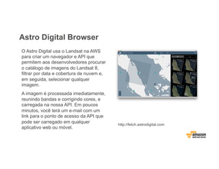 Astro Digital Browser
O Astro Digital usa o Landsat na AWS
para criar um navegador e API que
permitem aos desenvolvedores procurar
o catálogo de imagens do Landsat 8,
filtrar por data e cobertura de nuvem e,
em seguida, selecionar qualquer
imagem.
A imagem é processada imediatamente,
reunindo bandas e corrigindo cores, e
carregada na nossa API. Em poucos
minutos, você terá um e-mail com um
link para o ponto de acesso da API que
pode ser carregado em qualquer
aplicativo web ou móvel.
http://fetch.astrodigital.com
 
