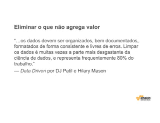 Eliminar o que não agrega valor
“…os dados devem ser organizados, bem documentados,
formatados de forma consistente e livres de erros. Limpar
os dados é muitas vezes a parte mais desgastante da
ciência de dados, e representa frequentemente 80% do
trabalho.”
— Data Driven por DJ Patil e Hilary Mason
 