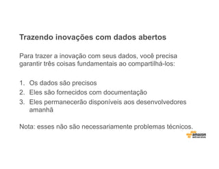 Trazendo inovações com dados abertos
Para trazer a inovação com seus dados, você precisa
garantir três coisas fundamentais ao compartilhá-los:
1.  Os dados são precisos
2.  Eles são fornecidos com documentação
3.  Eles permanecerão disponíveis aos desenvolvedores
amanhã
Nota: esses não são necessariamente problemas técnicos.
 