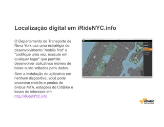 Localização digital em iRideNYC.info
O Departamento de Transporte de
Nova York usa uma estratégia de
desenvolvimento ”mobile first" e
"codifique uma vez, execute em
qualquer lugar" que permite
desenvolver aplicativos móveis de
baixo custo voltados para dados.
Sem a instalação do aplicativo em
nenhum dispositivo, você pode
encontrar metrôs e pontos de
ônibus MTA, estações do CitiBike e
locais de interesse em
http://iRideNYC.info
 