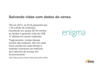 Salvando vidas com dados do censo
"Só em 2013, os EUA passaram por
1,24 milhão de incêndios,
resultando em quase 20 mil mortos
ou feridos e gerando mais de US$
11 bilhões em danos materiais.
Tragicamente, muitas dessas
mortes são evitáveis: três em cada
cinco mortes em casa devido a
incêndio ocorreram em edifícios
sem alarmes de fumaça em
funcionamento."
http://blog.enigma.io/open-data-and-public-safety/
 