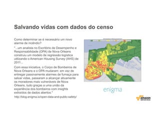 Salvando vidas com dados do censo
Como determinar se é necessário um novo
alarme de incêndio?
"...um analista no Escritório de Desempenho e
Responsabilidade (OPA) de Nova Orleans
construiu um modelo de regressão logística
utilizando o American Housing Survey (AHS) de
2011...
Com essa iniciativa, o Corpo de Bombeiros de
Nova Orleans e o OPA mudaram: em vez de
entregar passivamente alarmes de fumaça para
salvar vidas, passaram a alcançar ativamente
os moradores mais vulneráveis de Nova
Orleans, tudo graças a uma união da
experiência dos bombeiros com insights
extraídos de dados abertos."
http://blog.enigma.io/open-data-and-public-safety/
 