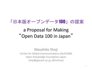 「日本版オープンデータ100」の提案 
a Proposal for Making 
“Open Data 100 in Japan” 
Masahiko Shoji 
Center for Global Communications (GLOCOM) 
Open Knowledge Foundation Japan 
shoji@glocom.ac.jp, @mshouji 
1 
 