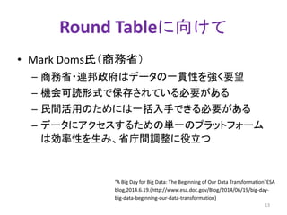 Round Tableに向けて 
• Mark Doms氏（商務省） 
– 商務省・連邦政府はデータの一貫性を強く要望 
– 機会可読形式で保存されている必要がある 
– 民間活用のためには一括入手できる必要がある 
– データにアクセスするための単一のプラットフォーム 
は効率性を生み、省庁間調整に役立つ 
“A Big Day for Big Data: The Beginning of Our Data Transformation”ESA 
blog,2014.6.19.(http://www.esa.doc.gov/Blog/2014/06/19/big-day-big- 
data-beginning-our-data-transformation) 
13 
 