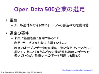 Open Data 500企業の選定 
• 推薦 
– メール送付かサイトのフォームへの書込みで推薦可能 
• 選定の要件 
– 米国に基盤を置く企業であること 
– 商品・サービスから収益を得ていること 
– 政府のオープンデータを事業の中核となるリソースとして 
用いていること（ほとんどの企業が連邦政府のデータを 
扱っているが、都市や州のデータ利用にも関心） 
http://www.opendata500.com/about/5 
The Open Data 500, The GovLab, CC BY-SA 4.0 
 