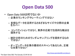 Open Data 500 
• Open Data 500は何でないか 
– 企業のランキングやレーティングではない 
– 多様なデータを活用するさまざまなサイズや分野の企業 
をカバー 
– コンペティションではなく、業界の広範で包括的な観点を 
提供する 
– 統計分析のためのランダムサンプリングを提供するもの 
ではない 
– オープンデータ企業の最初のスキャンであるため、正確 
な全景ではない 
http://www.opendata500.com/about/ 
The Open Data 500, The GovLab, CC BY-SA 4.0 
6 
 