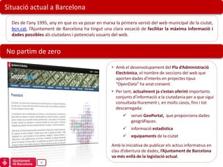 Situació actual a Barcelona

  Des de l’any 1995, any en que es va posar en marxa la primera versió del web municipal de la ciutat,
  bcn.cat, l’Ajuntament de Barcelona ha tingut una clara vocació de facilitar la màxima informació i
  dades possibles als ciutadans i potencials usuaris del web.


No partim de zero

                                                   • Amb el desenvolupament del Pla d’Administració
                                                     Electrònica, el nombre de seccions del web que
                                                     aporten dades d’interès en projectes tipus
                                                     “OpenData” ha anat creixent.
                                                   • Per tant, actualment ja s’estan oferint importants
                                                     conjunts d’informació a la ciutadania per a que sigui
                                                     consultada lliurement i, en molts casos, fins i tot
                                                     descarregada:
                                                            servei GeoPortal, que proporciona dades
                                                             geogràfiques.
                                                            informació estadística
                                                            equipaments de la ciutat

                                                   Amb la iniciativa de publicar els actius informatius en
                                                   clau d’obertura de dades, l’Ajuntament de Barcelona
                                                   va més enllà de la legislació actual.
                9
 