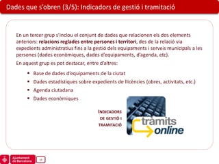 Dades que s’obren (3/5): Indicadors de gestió i tramitació


   En un tercer grup s’inclou el conjunt de dades que relacionen els dos elements
   anteriors: relacions reglades entre persones i territori, des de la relació via
   expedients administratius fins a la gestió dels equipaments i serveis municipals a les
   persones (dades econòmiques, dades d’equipaments, d’agenda, etc).
   En aquest grup es pot destacar, entre d’altres:
           Base de dades d’equipaments de la ciutat
           Dades estadístiques sobre expedients de llicències (obres, activitats, etc.)
           Agenda ciutadana
           Dades econòmiques

                                          INDICADORS
                                           DE GESTIÓ I
                                          TRAMITACIÓ




              14
 