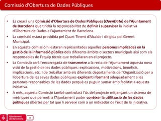 Comissió d’Obertura de Dades Públiques

•   Es crearà una Comissió d’Obertura de Dades Públiques (OpenData) de l’Ajuntament
    de Barcelona que tindrà la responsabilitat de definir i supervisar la iniciativa
    d’Obertura de Dades a l’Ajuntament de Barcelona.
•   La comissió estarà presidida pel Quart Tinent d’Alcalde i dirigida pel Gerent
    Municipal.
•   En aquesta comissió hi estaran representades aquelles persones implicades en la
    gestió de la informació pública dels diferents àmbits o sectors municipals així com els
    responsables de l’equip tècnic que treballaran en el projecte.
•   La Comissió serà l’encarregada de transmetre a la resta de l’Ajuntament aquesta nova
    visió de la gestió de les dades públiques: explicacions, motivacions, beneficis,
    implicacions, etc. I de treballar amb els diferents departaments de l’Organització per a
    l’obertura de les seves dades públiques explicant i formant adequadament a les
    persones responsables de les dades perquè es puguin sumar amb facilitat a aquesta
    iniciativa.
•   A més, aquesta Comissió també controlarà l’ús del projecte mitjançant un sistema de
    mètriques que permeti a l’Ajuntament poder conèixer la utilització de les dades
    públiques obertes per tal que li serveixi com a un indicador de l’èxit de la iniciativa.


              18
 