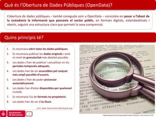 Què és l’Obertura de Dades Públiques (OpenData)?

 L’obertura de dades públiques – també coneguda com a OpenData – consisteix en posar a l’abast de
 la ciutadania la informació que posseeix el sector públic, en formats digitals, estandarditzats i
 oberts, seguint una estructura clara que permeti la seva comprensió.


Quins principis té?

 1.   Es recomana obrir totes les dades públiques.
 2.   Es recomana publicar les dades originals i amb
      el nivell de granularitat més detallat possible.
 3.   Les dades s’han de publicar i actualitzar en els
      períodes temporals adequats.
 4.   Les dades han de ser accessibles pel conjunt
      més ampli possible d'usuaris.
 5.   Les dades s’han de poder processar
      automàticament.
 6.   Les dades han d’estar disponibles per qualsevol
      ciutadà.
 7.   Es recomana l’ús de formats no propietaris.
 8.   Les dades han de ser d’ús lliure.

                          Font: Open Government Working Group

                   3
                                                                  Imatge obtinguda del blog “Responsability-Freedom Demands It” (amb llicència CC-BY)
 