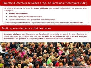 Projecte d’Obertura de Dades a l’Ajt. de Barcelona (“OpenData BCN”)
  El projecte consisteix en posar les dades públiques que posseeix l’Ajuntament, en qualsevol grau
  d’agregació
    •   a l’abast de la ciutadania
    •   en formats digitals, estandarditzats i oberts,
    •   seguint una estructura clara que permeti la seva comprensió.
  Al mateix temps es facilita l’accés a aquests recursos informatius per tal de fomentar-ne la reutilització.


Motiu que ens impulsa a obrir les dades
 Les dades públiques, que l’Ajuntament de Barcelona té en custòdia per exercir les seves funcions, en
 realitat pertanyen als ciutadans. Per tant, han de poder ser accessibles per tota la societat sense cap
 discriminació i per qualsevol ús sempre respectant la privacitat de les dades personals.




                  4
                                                                                                       „People‟, Pieter Musterd, Flickr
 
