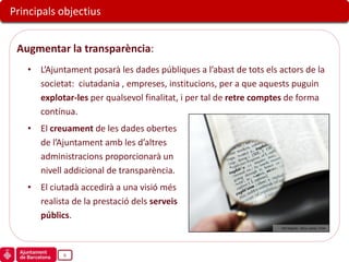 Principals objectius


 Augmentar la transparència:
   • L’Ajuntament posarà les dades públiques a l’abast de tots els actors de la
     societat: ciutadania , empreses, institucions, per a que aquests puguin
     explotar-les per qualsevol finalitat, i per tal de retre comptes de forma
     contínua.
   • El creuament de les dades obertes
     de l’Ajuntament amb les d’altres
     administracions proporcionarà un
     nivell addicional de transparència.
   • El ciutadà accedirà a una visió més
     realista de la prestació dels serveis
     públics.
                                                                   „005 Magnify‟, Steve James, Flickr




            6
 