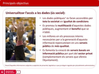 Principals objectius

  Universalitzar l’accés a les dades (ús social):
                                                            • Les dades públiques es faran accessibles per
                                                              tota la societat en igualtat de condicions
                                                            • Es promou la reutilització d’aquestes dades
                                                              públiques, augmentant el benefici que se
                                                              n’obté.
                                                            • Les millores en els processos interns
                                                              necessàries per a la generació d’aquesta
                                                              informació repercuteixen en uns serveis
                                                              públics de més qualitat.
                                                            • Es fomenta la creació de serveis basats en
                                                              informació pública per part del sector privat
                                                              (complementant els serveis que ofereix
                              European Parliament, Flickr
                                                              l’Ajuntament).
 llevat d’aquelles informacions subjectes a aspectes de privacitat, legislatius o que ja estiguin regulats per procediments administratius


                    7
 