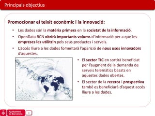 Principals objectius


 Promocionar el teixit econòmic i la innovació:
   • Les dades són la matèria primera en la societat de la informació.
   • OpenData BCN obrirà importants volums d’informació per a que les
     empreses les utilitzin pels seus productes i serveis.
   • L’accés lliure a les dades fomentarà l’aparició de nous usos innovadors
     d’aquestes.
                                        • El sector TIC en sortirà beneficiat
                                            per l’augment de la demanda de
                                            serveis telemàtics basats en
                                            aquestes dades obertes.
                                        • El sector de la recerca i prospectiva
                                            també es beneficiarà d’aquest accés
                                            lliure a les dades.



            8
 