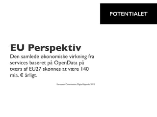 EU Perspektiv
Den samlede økonomiske virkning fra
services baseret på OpenData på
tværs af EU27 skønnes at være 140
mia. € årligt.
European Commission, Digital Agenda, 2012
POTENTIALET
 