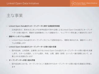 Linked Open Data Initiative

主な事業
•

Linked Open Data並びにオープンデータに関する調査研究事業
•

日本国内及び、欧米をはじめとする世界各国の行政や企業によるLinked Open Data並びにオープンデ
ータへの取り組みや、関連する技術動向について調査を行い、ウェブサイト等を通じて報告を行います

•

講座やシンポジウムの開催
•

Linked Open Data並びにオープンデータについて認知を拡大し、理解を深めるため、講座やシンポジ
ウムを開催します

•

Linked Open Data並びにオープンデータへの取り組み支援
•

国や自治体、公共団体、企業等におけるLinked Open Data並びにオープンデータへの取り組みを支援
します。スキームの設計、システム設計、作成、公開、運用（活用）といった一連の過程において、必
要とされる支援を行います

•

オープンデータへの取り組み評価
•

国や自治体における、オープンガバメント施策の中でのオープンデータへの取り組みを調査及び評価し
ます

 