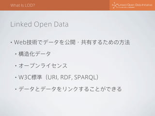 What Is LOD?

Linked Open Data
•

Web技術でデータを公開・共有するための方法
•

構造化データ

•

オープンライセンス

•

W3C標準（URI, RDF, SPARQL）

•

データとデータをリンクすることができる

 