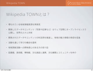 Wikipedia TOWN

Wikipedia TOWNとは？
•

埋もれている地域情報資源を再発見

•

開発したデータやコンテンツ（写真や記事など）はウェブ空間にオープンライセンスで
公開し、世界の人々と共有

•

開発されたデータやコンテンツの利活用を推進し、地域の魅力情報の発信を促進

•

活動を通じて学びの機会を提供

•

地域貢献活動への興味感心がある方の受け皿

•

図書館、美術館、博物館、文化施設と連携、文化機関とコミュニティを仲介

13年11月27日水曜日

19

 