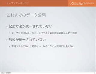 オープンデータとは？

これまでのデータ公開
•

記述方法が統一されていない
•

•

データを抽出したり加工したりするためには前処理が必要＝手間

形式が統一されていない
•

13年12月13日金曜日

専用ソフトがないと開けない、みられない＝簡単には扱えない

12

 