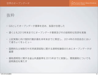 世界のオープンデータ

抜粋
•

G8としてオープンデータ憲章を定め、各国が合意した

•

遅くとも2015年末までにオープンデータ憲章及びその技術的な別添を実施

•

上記実施に向け国別行動計画を本年末までに策定し、2014年の次回会合におい
て進ちょくをレビュー

•

国際的な土地取引や天然資源採取に関する透明性確保のためにオープンデータが
重要

•

援助透明性に関する釜山共通基準を2015年までに実施し、開発援助についても
説明責任を果たす

13年12月13日金曜日

19

 