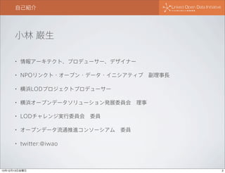 自己紹介

小林 巌生
•

情報アーキテクト、プロデューサー、デザイナー

•

NPOリンクト・オープン・データ・イニシアティブ 副理事長

•

横浜LODプロジェクトプロデューサー

•

横浜オープンデータソリューション発展委員会 理事

•

LODチャレンジ実行委員会 委員

•

オープンデータ流通推進コンソーシアム 委員

•

twitter:@iwao

13年12月13日金曜日

2

 