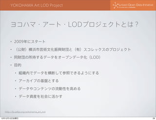 YOKOHAMA Art LOD Project

ヨコハマ・アート・LODプロジェクトとは？
•

2009年にスタート

•

（公財）横浜市芸術文化振興財団と（有）スコレックスのプロジェクト

•

同財団の所持するデータをオープンデータ化（LOD）

•

目的
•

組織内でデータを横断して参照できるようにする

•

アーカイブの基盤とする

•

データやコンテンツの流動性を高める

•

データ資産を社会に活かす

http://fp.yafjp.org/yokohama_art_lod
13年12月13日金曜日

29

 