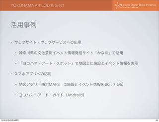 YOKOHAMA Art LOD Project

活用事例
•

ウェブサイト・ウェブサービスへの応用
•
•

•

神奈川県の文化芸術イベント情報発信サイト「かな＠」で活用
「ヨコハマ・アート・スポット」で地図上に施設とイベント情報を表示

スマホアプリへの応用
•

地図アプリ「横浜MAPS」に施設とイベント情報を表示（iOS）

•

ヨコハマ・アート・ガイド（Android）

13年12月13日金曜日

33

 