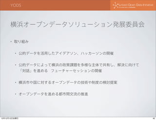 YODS

横浜オープンデータソリューション発展委員会
•

取り組み
•

公的データを活用したアイデアソン、ハッカーソンの開催

•

公的データによって横浜の政策課題を多様な主体で共有し、解決に向けて
「対話」を進める フューチャーセッションの開催

•

横浜市や国に対するオープンデータの技術や制度の検討提案

•

オープンデータを進める都市間交流の推進

13年12月13日金曜日

40

 