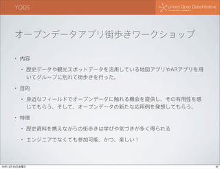 YODS

オープンデータアプリ街歩きワークショップ
•

内容
•

•

目的
•

•

歴史データや観光スポットデータを活用している地図アプリやARアプリを用
いてグループに別れて街歩きを行った。

身近なフィールドでオープンデータに触れる機会を提供し、その有用性を感
じてもらう。そして、オープンデータの新たな応用例を発想してもらう。

特徴
•

歴史資料を携えながらの街歩きは学びや気づきが多く得られる

•

エンジニアでなくても参加可能、かつ、楽しい！

13年12月13日金曜日

47

 