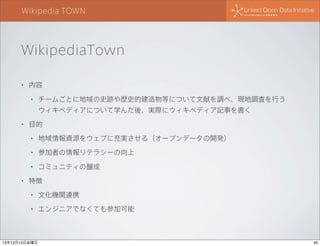 Wikipedia TOWN

WikipediaTown
•

内容
•

チームごとに地域の史跡や歴史的建造物等について文献を調べ、現地調査を行う
ウィキペディアについて学んだ後、実際にウィキペディア記事を書く

•

目的
•
•

参加者の情報リテラシーの向上

•
•

地域情報資源をウェブに充実させる（オープンデータの開発）

コミュニティの醸成

特徴
•

文化機関連携

•

エンジニアでなくても参加可能

13年12月13日金曜日

49

 